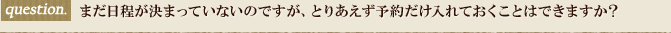 まだ日程が決まっていないのですが、とりあえず予約だけ入れておくことはできますか？