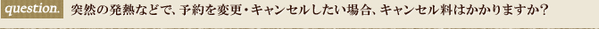 突然の発熱などで、予約を変更・キャンセルしたい場合、キャンセル料はかかりますか？