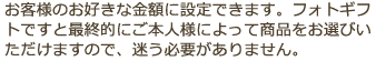 お客様のお好きな金額に設定できます。フォトギフトですと最終的にご本人様によって商品をお選びいただけますので、迷う必要がありません。