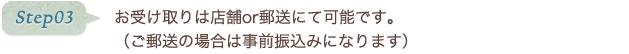 step03 お受け取りは店舗or郵送にて可能です。（ご郵送の場合は事前振込みになります）