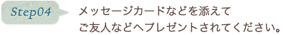 step04 メッセージカードなどを添えてご友人などへプレゼントされてください。