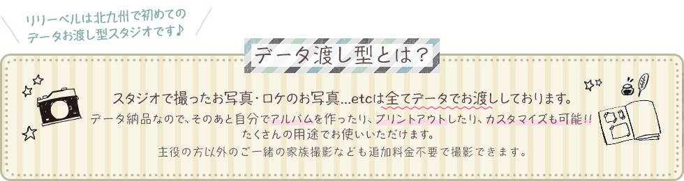 データ渡し型とは？スタジオで撮ったお写真・ロケのお写真...etcは全てデータでお渡ししております。データ納品なので、そのあと自分でアルバムを作ったり、プリントアウトしたり、カスタマイズも可能！たくさんの用途でお使いいただけます。主役の方以外のご一緒の家族撮影なども追加料金不要で撮影できます。