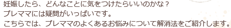 妊娠したら、どんなことに気をつけたらいいのかな？プレママには疑問がいっぱいです。こちらでは、プレママのよくあるお悩みについて解消法をご紹介します。