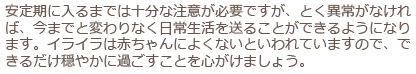 安定期に入るまでは十分な注意が必要ですが、とく異常がなければ、今までと変わりなく日常生活を送ることができるようになります。イライラは赤ちゃんによくないといわれていますので、できるだけ穏やかに過ごすことを心がけましょう。