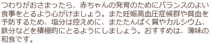 つわりがおさまったら、赤ちゃんの発育のためにバランスのよい食事をとるよう心がけましょう。また妊娠高血圧症候群や貧血を予防するため、塩分は控えめに、またたんぱく質やカルシウム、鉄分などを積極的にとるようにしましょう。おすすめは、薄味の和食です。