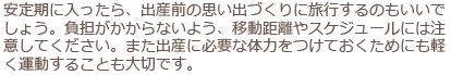 安定期に入ったら、出産前の思い出づくりに旅行するのもいいでしょう。負担がかからないよう、移動距離やスケジュールには注意してください。また出産に必要な体力をつけておくためにも軽く運動することも大切です。