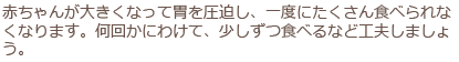 赤ちゃんが大きくなって胃を圧迫し、一度にたくさん食べられなくなります。何回かにわけて、少しずつ食べるなど工夫しましょう。