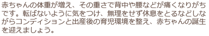 赤ちゃんの体重が増え、その重さで背中や腰などが痛くなりがちです。転ばないように気をつけ、無理をせず休息をとるなどしながらコンディションと出産後の育児環境を整え、赤ちゃんの誕生を迎えましょう。