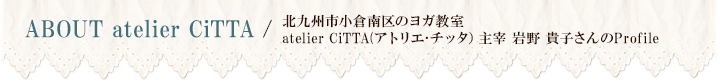 ABOUT atelier CiTTA / 北九州市小倉南区のヨガ教室atelier CiTTA(アトリエ･チッタ）主宰 岩野 貴子さんのProfile