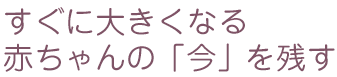 すぐに大きくなる赤ちゃんの「今」を残す