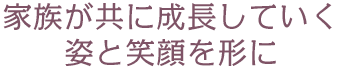 家族が共に成長していく姿と笑顔を形に